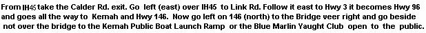 From I45 Take the Calder Rd. exit. Go  left (east) over IH45  to Link Rd. Follow it east to Hwy 3 it becomes Hwy 96 and goes all the way to  Kemah and Hwy 146.  Now go left on 146 (north) to the Bridge veer right and go beside not over the bridge to the Kemah Public Boat Launch Ramp  or the Blue Marlin Yaught Club  open  to  the  public.
