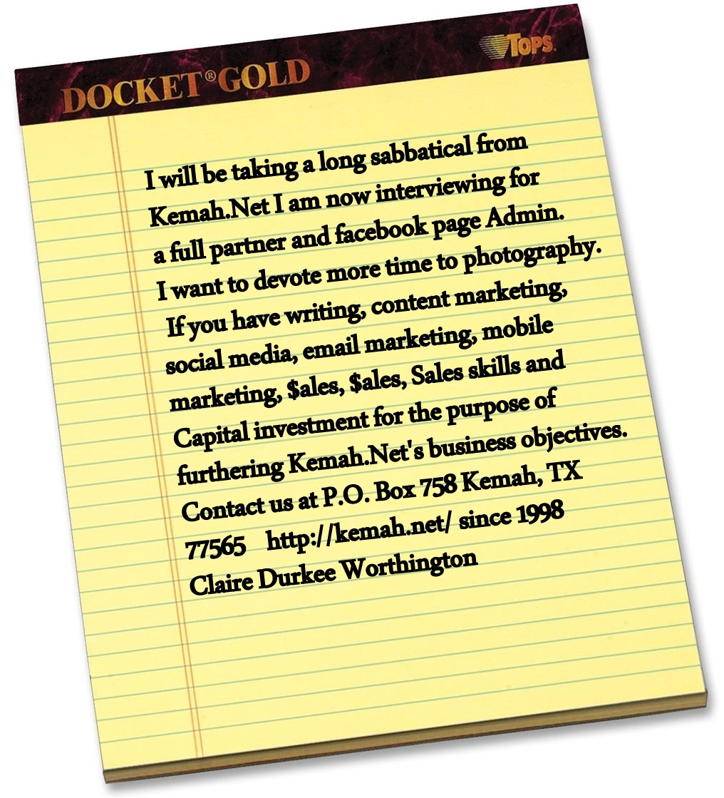 I will be taking a long
                                      sabbatical from Kemah.Net I am now
                                      interviewing for a full partner
                                      and facebook page Admin. I want to
                                      devote more time to photography.
                                      If you have writing, content
                                      marketing, social media, email
                                      marketing, mobile marketing,
                                      $ales, $ales, Sales skills and
                                      Capital investment for the purpose
                                      of furthering Kemah.Net's business
                                      objectives. Contact us at P.O. Box
                                      758 Kemah, TX 77565
                                      http://kemah.net/ Claire Durkee
                                      Worthington